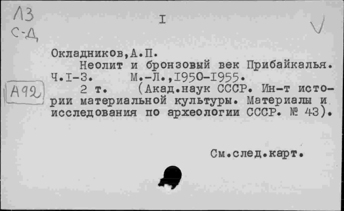 ﻿лз
CA
і
Окладников,А.П.
Неолит и бронзовый век Прибайкалья.
Ч.І-3.	М.-Л.,1950-1955*
2 т. (Акад.наук СССР. Ин-т исто------; рии материальной культуры. Материалы и исследования по археологии СССР. № 43).
См.след.карт